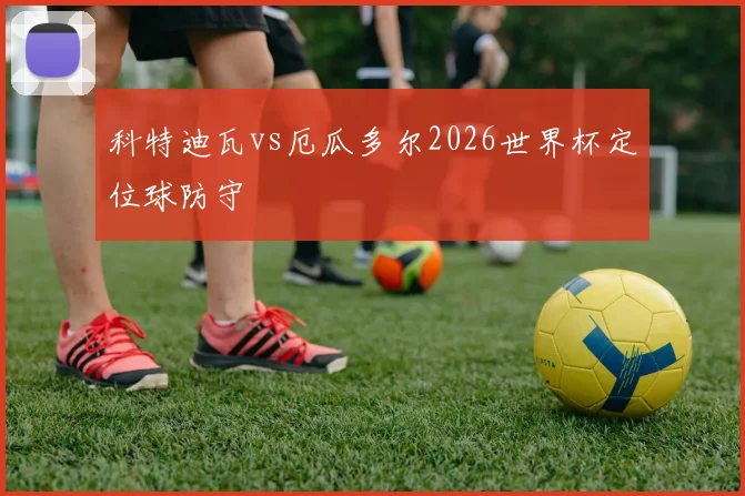 科特迪瓦vs厄瓜多尔2026世界杯定位球防守