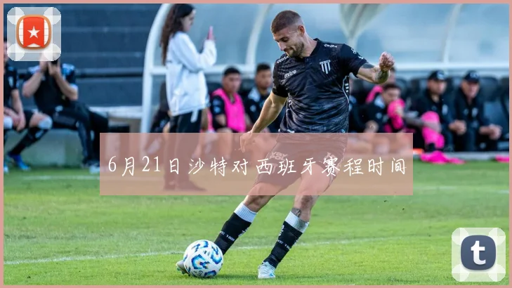 6月21日沙特对西班牙赛程时间