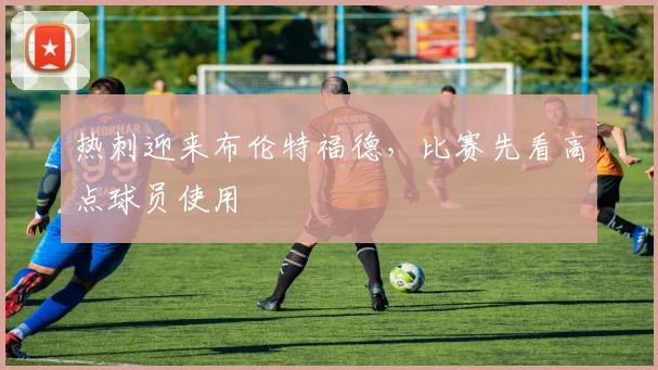 热刺迎来布伦特福德,比赛先看高点球员使用