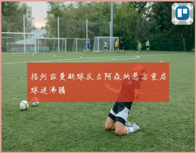 格列兹曼断球反击阿森纳悬念重启球迷沸腾