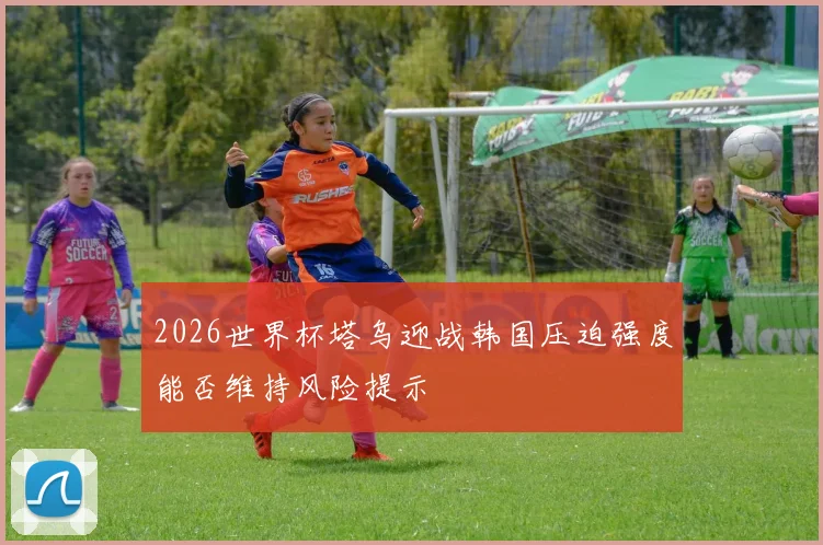 2026世界杯塔乌迎战韩国压迫强度能否维持风险提示