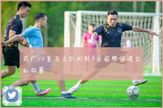 药厂vs皇马主队补时8分前锋伤退打乱部署
