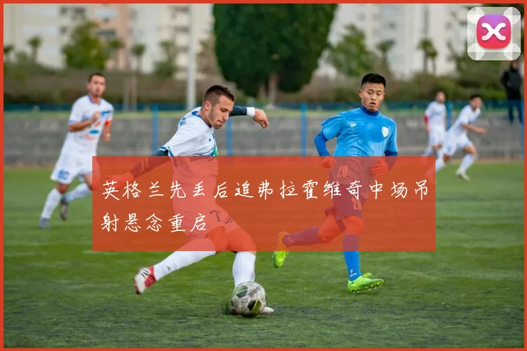 英格兰先丢后追弗拉霍维奇中场吊射悬念重启