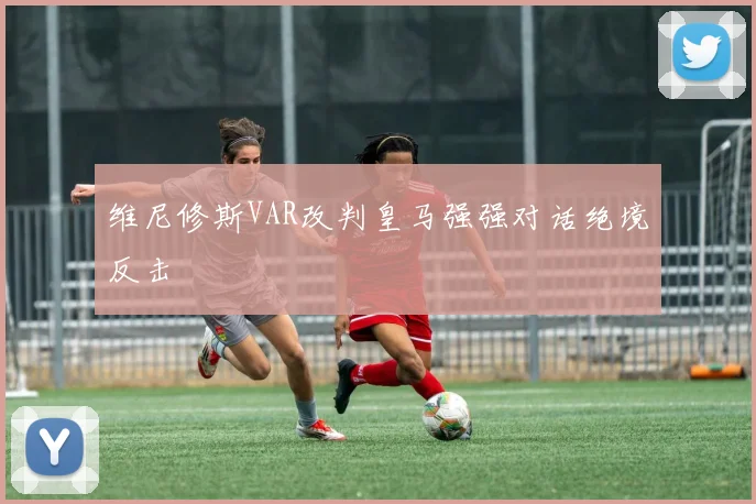 维尼修斯VAR改判皇马强强对话绝境反击