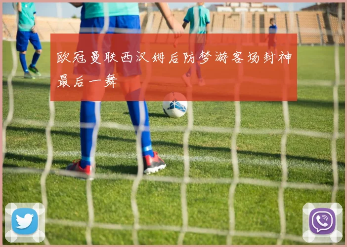 欧冠曼联西汉姆后防梦游客场封神最后一舞