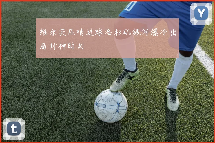 维尔茨压哨进球洛杉矶银河爆冷出局封神时刻