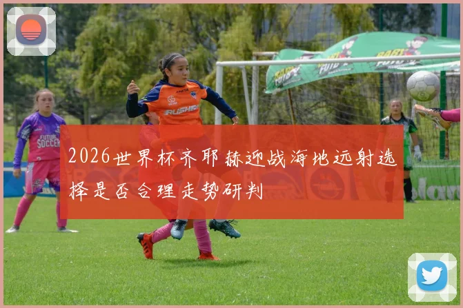2026世界杯齐耶赫迎战海地远射选择是否合理走势研判