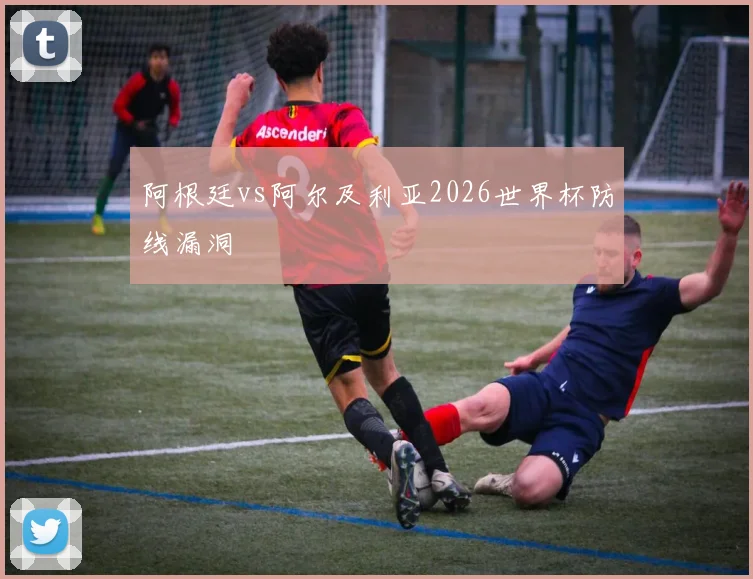 阿根廷vs阿尔及利亚2026世界杯防线漏洞