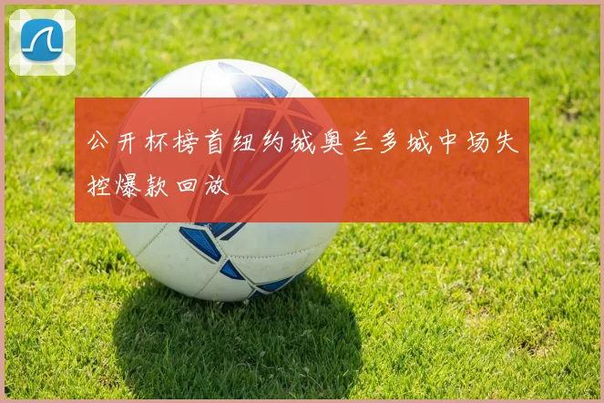 公开杯榜首纽约城奥兰多城中场失控爆款回放