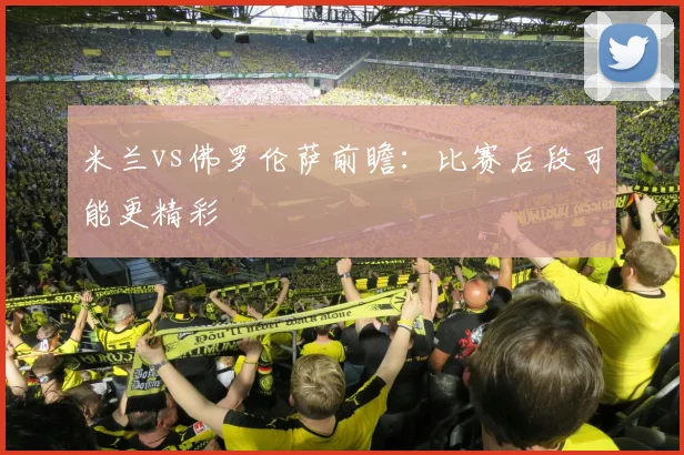 米兰vs佛罗伦萨前瞻:比赛后段可能更精彩