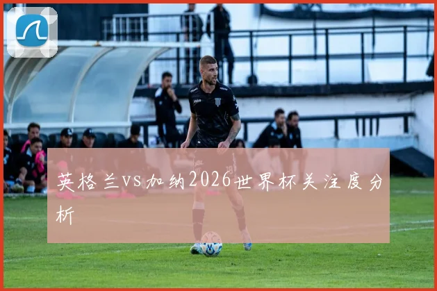 英格兰vs加纳2026世界杯关注度分析
